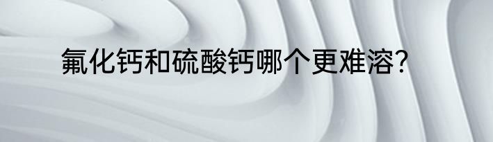 氟化钙和硫酸钙哪个更难溶？