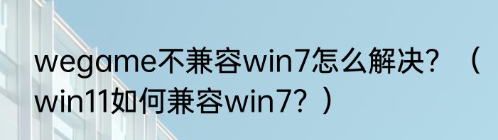 wegame不兼容win7怎么解决？（win11如何兼容win7？）