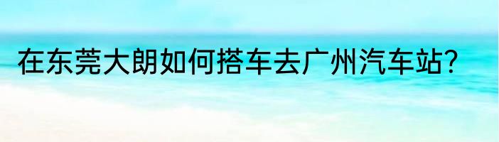 在东莞大朗如何搭车去广州汽车站？