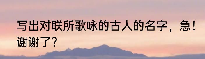 写出对联所歌咏的古人的名字，急！谢谢了？