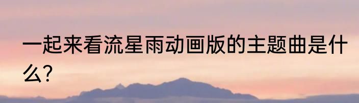 一起来看流星雨动画版的主题曲是什么？