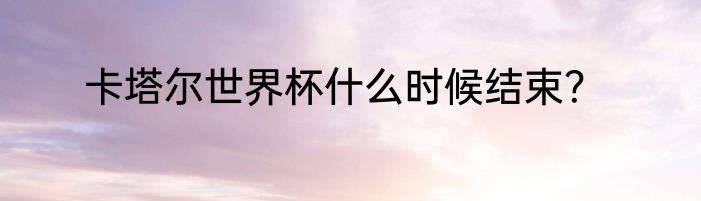 卡塔尔世界杯什么时候结束？