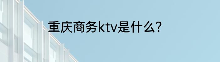 重庆商务ktv是什么？