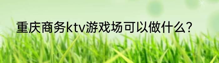 重庆商务ktv游戏场可以做什么？
