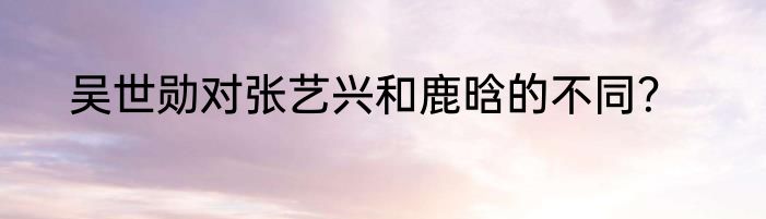 吴世勋对张艺兴和鹿晗的不同？