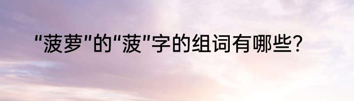 “菠萝”的“菠”字的组词有哪些？