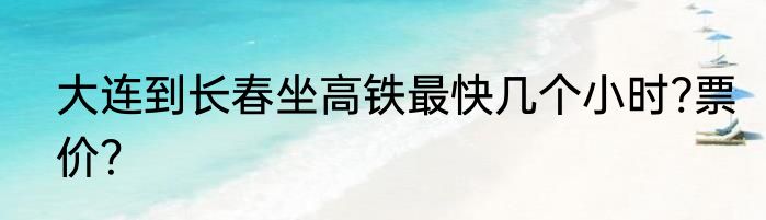 大连到长春坐高铁最快几个小时?票价？