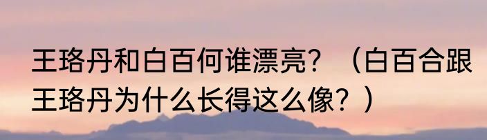 王珞丹和白百何谁漂亮？（白百合跟王珞丹为什么长得这么像？）