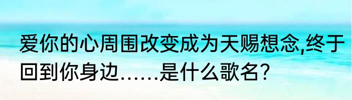 爱你的心周围改变成为天赐想念,终于回到你身边……是什么歌名？