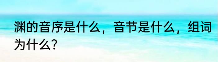 渊的音序是什么，音节是什么，组词为什么？