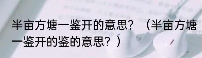 半亩方塘一鉴开的意思？（半亩方塘一鉴开的鉴的意思？）