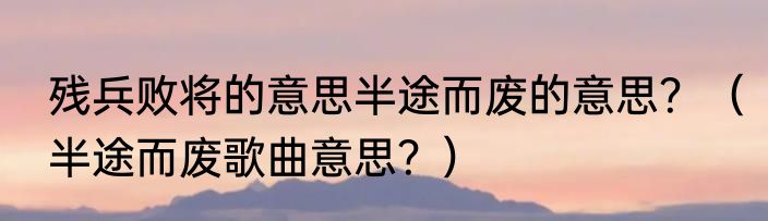 残兵败将的意思半途而废的意思？（半途而废歌曲意思？）