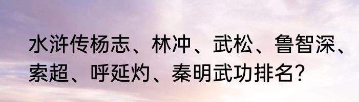 水浒传杨志、林冲、武松、鲁智深、索超、呼延灼、秦明武功排名？