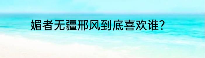 媚者无疆邢风到底喜欢谁？