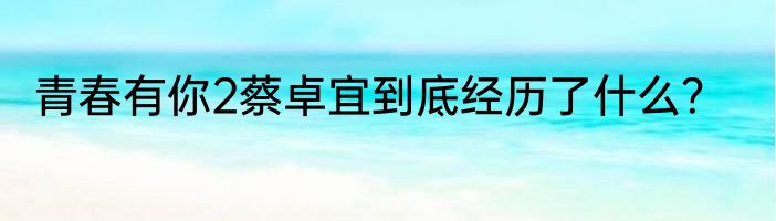 青春有你2蔡卓宜到底经历了什么？