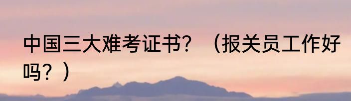 中国三大难考证书？（报关员工作好吗？）