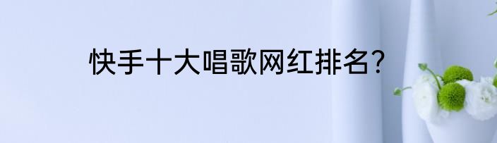 快手十大唱歌网红排名？