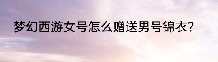 梦幻西游女号怎么赠送男号锦衣？