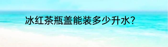 冰红茶瓶盖能装多少升水？
