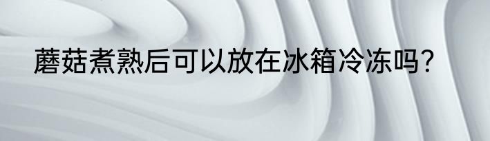 蘑菇煮熟后可以放在冰箱冷冻吗？