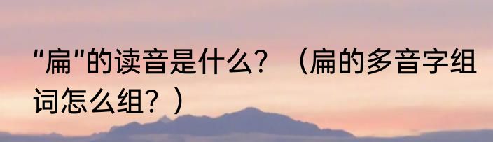 “扁”的读音是什么？（扁的多音字组词怎么组？）