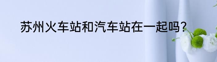 苏州火车站和汽车站在一起吗？