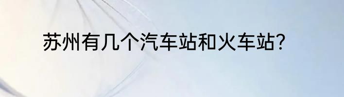 苏州有几个汽车站和火车站？