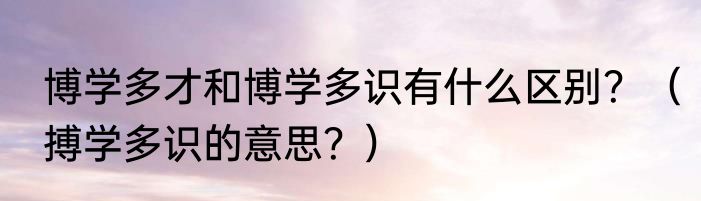 博学多才和博学多识有什么区别？（搏学多识的意思？）