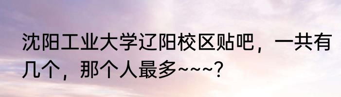 沈阳工业大学辽阳校区贴吧，一共有几个，那个人最多~~~？