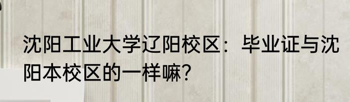 沈阳工业大学辽阳校区：毕业证与沈阳本校区的一样嘛？