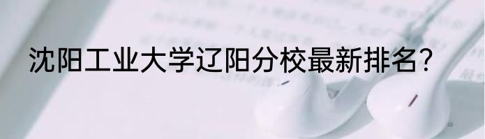沈阳工业大学辽阳分校最新排名？