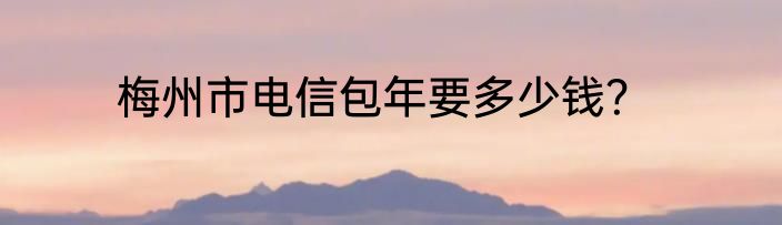 梅州市电信包年要多少钱？