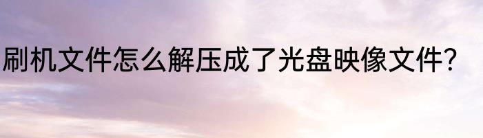 刷机文件怎么解压成了光盘映像文件？