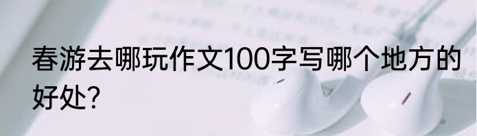春游去哪玩作文100字写哪个地方的好处？