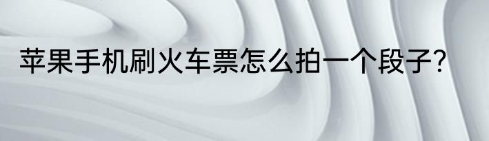 苹果手机刷火车票怎么拍一个段子？