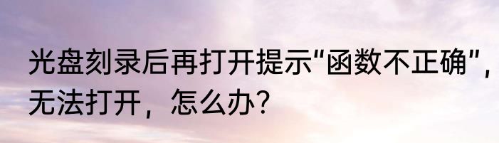 光盘刻录后再打开提示“函数不正确”，无法打开，怎么办？