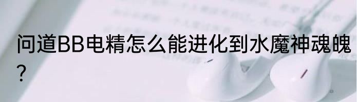 问道BB电精怎么能进化到水魔神魂魄？