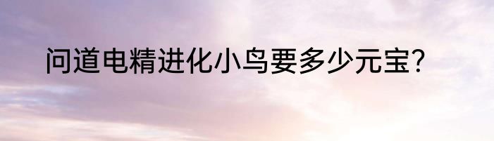 问道电精进化小鸟要多少元宝？