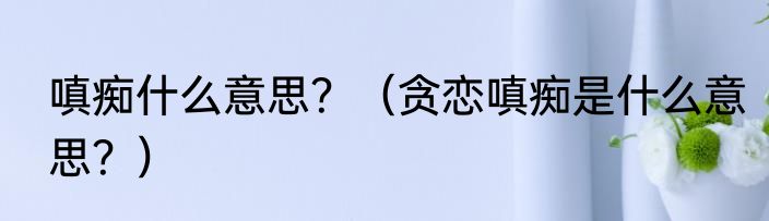 嗔痴什么意思？（贪恋嗔痴是什么意思？）