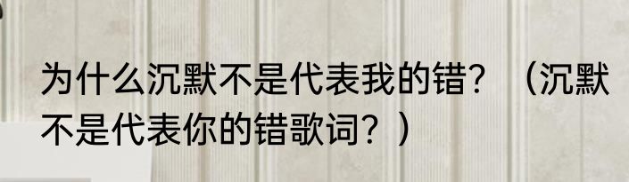 为什么沉默不是代表我的错？（沉默不是代表你的错歌词？）
