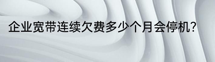 企业宽带连续欠费多少个月会停机？