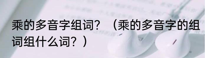 乘的多音字组词？（乘的多音字的组词组什么词？）