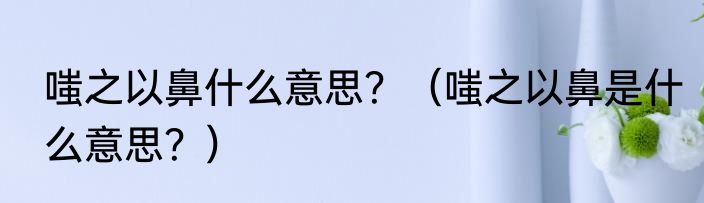 嗤之以鼻什么意思？（嗤之以鼻是什么意思？）