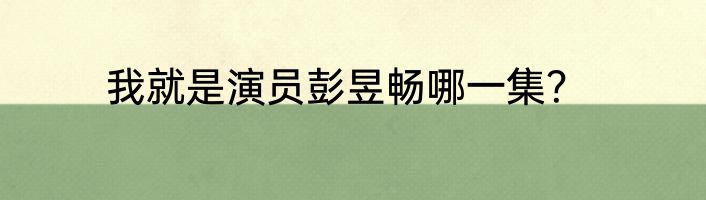 我就是演员彭昱畅哪一集？