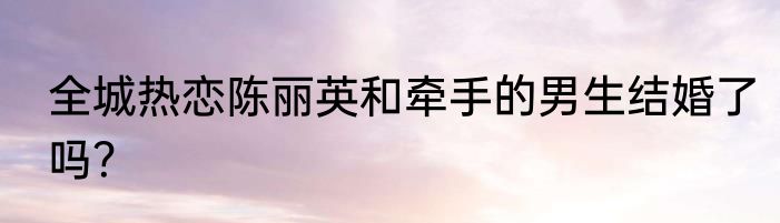全城热恋陈丽英和牵手的男生结婚了吗？