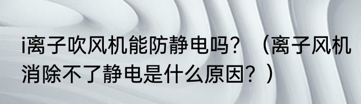 i离子吹风机能防静电吗？（离子风机消除不了静电是什么原因？）