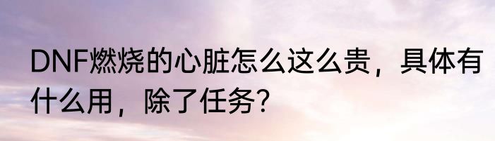 DNF燃烧的心脏怎么这么贵，具体有什么用，除了任务？