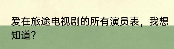 爱在旅途电视剧的所有演员表，我想知道？