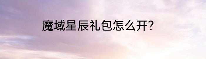 魔域星辰礼包怎么开？