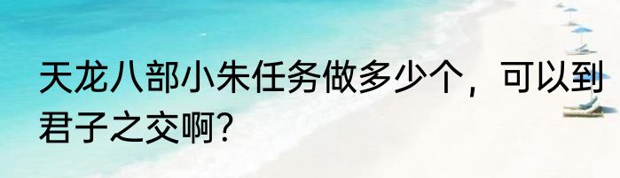 天龙八部小朱任务做多少个，可以到君子之交啊？